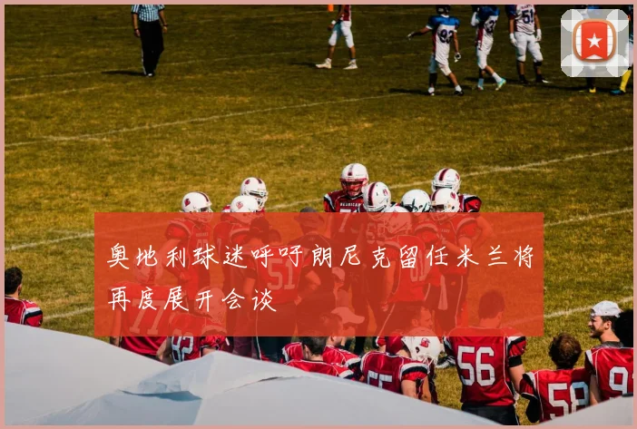 奥地利球迷呼吁朗尼克留任米兰将再度展开会谈