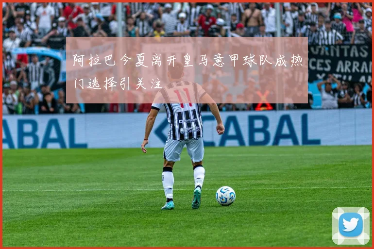 阿拉巴今夏离开皇马意甲球队成热门选择引关注