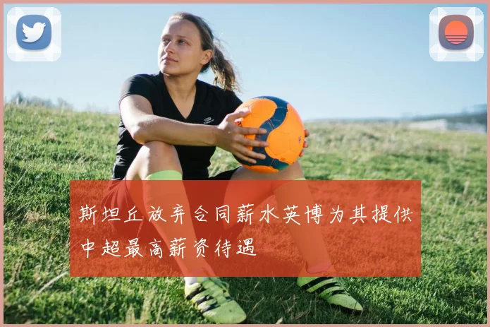 斯坦丘放弃合同薪水英博为其提供中超最高薪资待遇