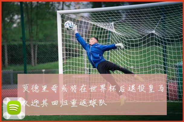 莫德里奇或将在世界杯后退役皇马欢迎其回归重返球队