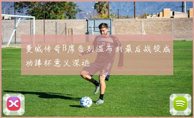 曼城传奇B席告别温布利最后战役成功捧杯意义深远