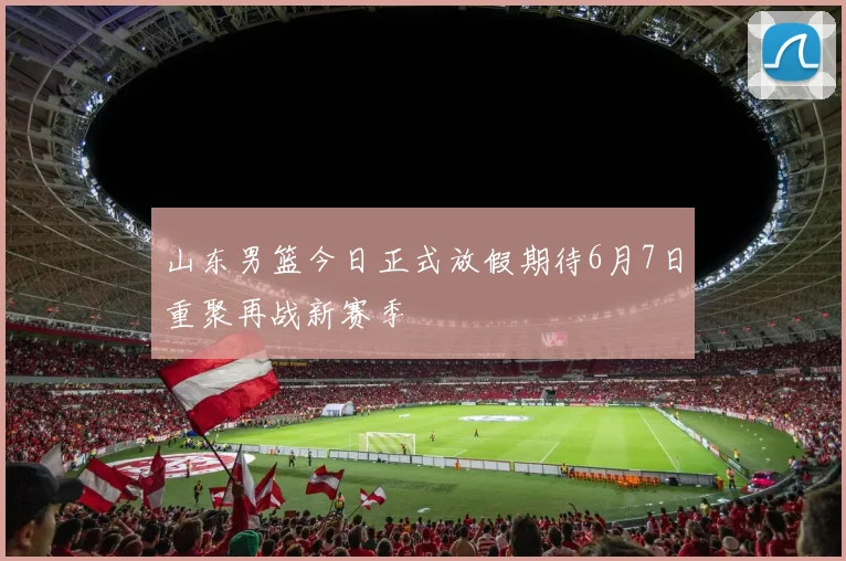 山东男篮今日正式放假期待6月7日重聚再战新赛季