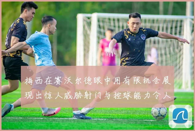 梅西在赛沃尔德眼中用有限机会展现出惊人威胁射门与控球能力令人赞叹