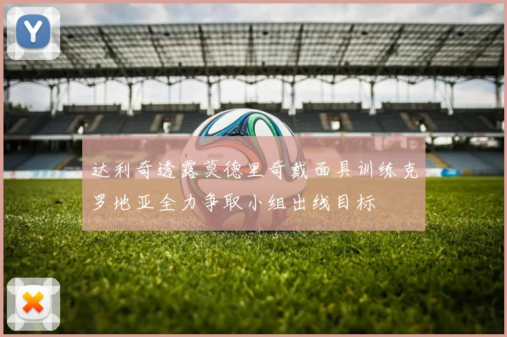 达利奇透露莫德里奇戴面具训练克罗地亚全力争取小组出线目标