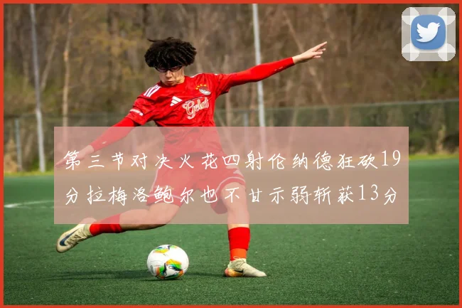 第三节对决火花四射伦纳德狂砍19分拉梅洛鲍尔也不甘示弱斩获13分