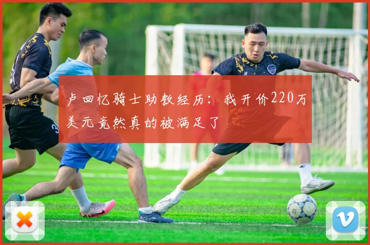 卢回忆骑士助教经历：我开价220万美元竟然真的被满足了
