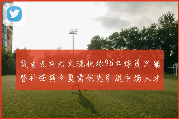 莫吉点评尤文现状称96年球员只能替补强调今夏需优先引进中场人才