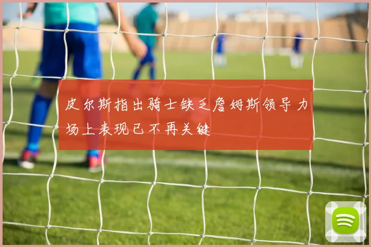 皮尔斯指出骑士缺乏詹姆斯领导力场上表现已不再关键