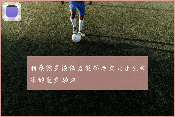 利桑德罗谈伤后低谷与女儿出生带来的重生动力