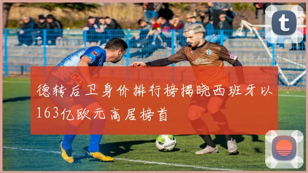 德转后卫身价排行榜揭晓西班牙以163亿欧元高居榜首